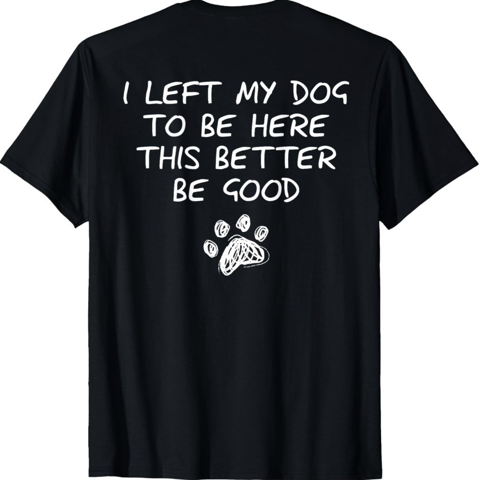 I Left My Dog to Be Here This Better Be Good (On Back) T-Shirt