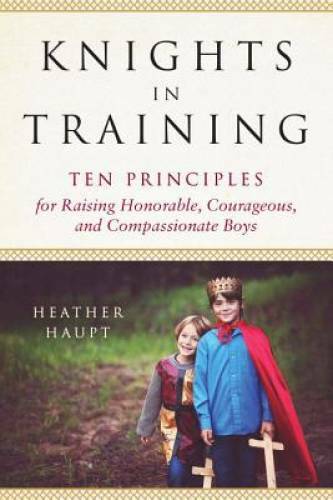 Knights in Training: Ten Principles for Raising Honorable, Courageous, an - GOOD