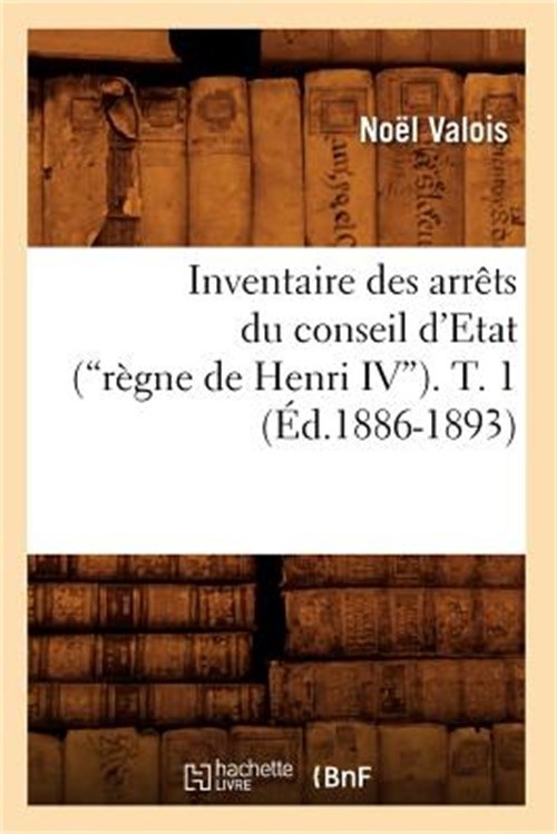 Inventaire Des Arr�ts Du Conseil d\'Etat (R�gne de Henri IV). Tome 1 (Ed.1886-189